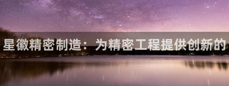 彩神vll首页环球：星徽精密制造：为精密工程提供创新的