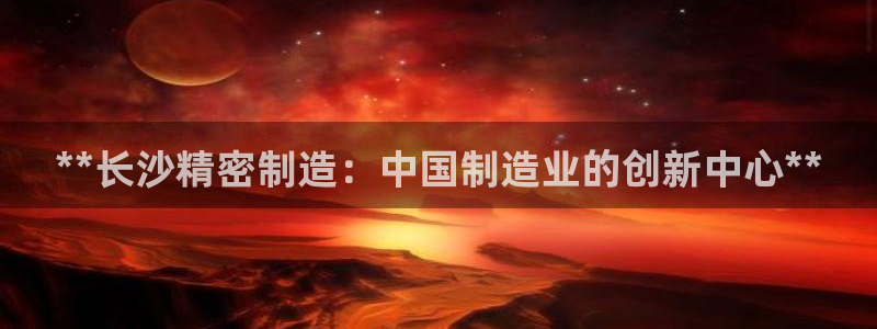 彩神是正规平台吗安全吗：**长沙精密制造：中国制造业的创新中心**