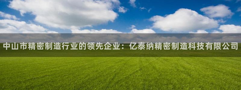 彩神v彩搜狗：中山市精密制造行业的领先企业：亿泰纳精密制造科技有限公司