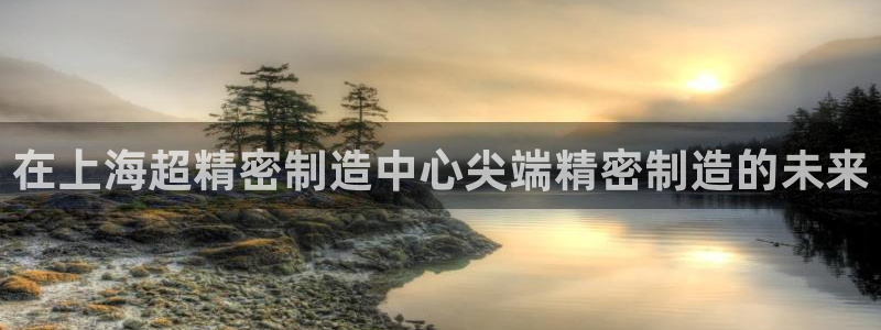 大发彩神争：在上海超精密制造中心尖端精密制造的未来