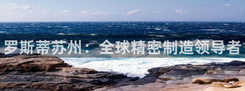 彩神旗下有哪些平台可以看：罗斯蒂苏州：全球精密制造领导者