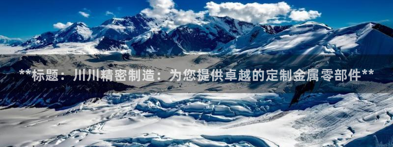 彩神vll首页环球：**标题：川川精密制造：为您提供卓越的定制金属零部件**