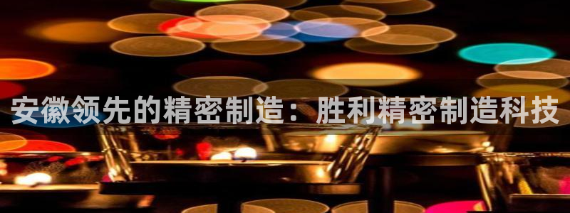 彩神vll首页环球：安徽领先的精密制造：胜利精密制造科技
