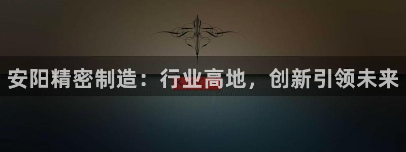 彩神v彩搜狗：安阳精密制造：行业高地，创新引领未来