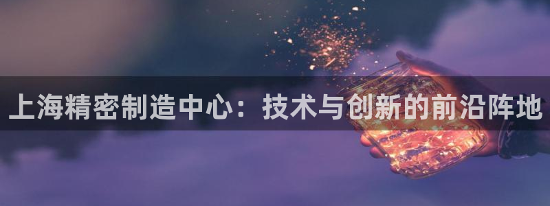 彩神可以提现吗：上海精密制造中心：技术与创新的前沿阵地