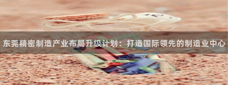 彩神网可以赚钱是真的吗：东莞精密制造产业布局升级计划：打造国际领先的制造业中心
