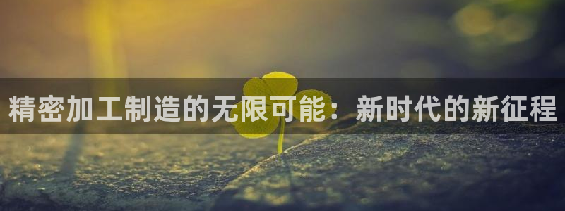 彩神v8几个版本：精密加工制造的无限可能：新时代的新征程