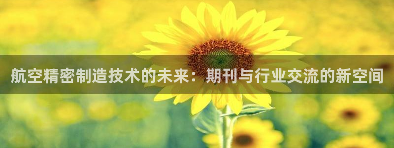 彩神趣购彩用户注册：航空精密制造技术的未来：期刊与行业交流的新空间