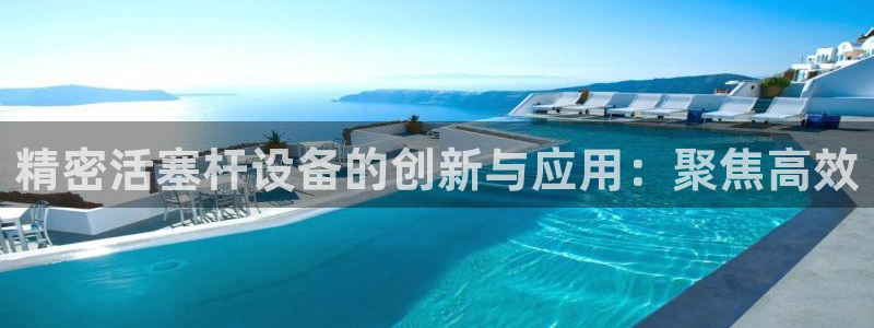 彩神v8下载app：精密活塞杆设备的创新与应用：聚焦高效