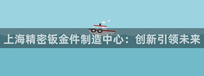 下载彩神乐发V：上海精密钣金件制造中心：创新引领未来