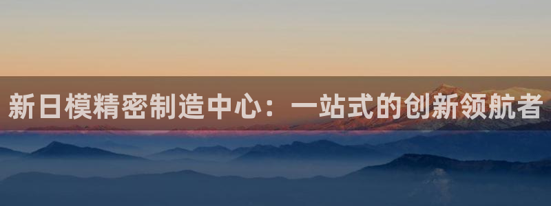 彩神ll能赚钱吗：新日模精密制造中心：一站式的创新领航者