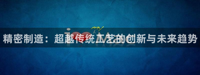 彩神v1官网：精密制造：超越传统工艺的创新与未来趋势