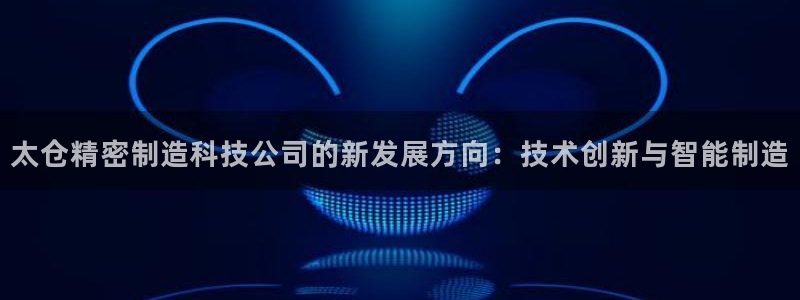 彩神Vii购彩-购彩大厅：太仓精密制造科技公司的新发展方向：技术创新与智能制造